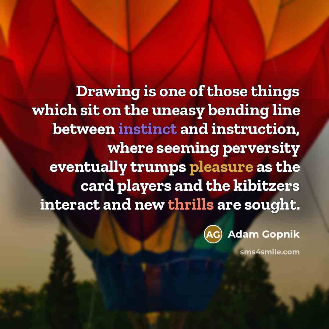 “Drawing is one of those things which sit on the uneasy bending line between instinct and instruction, where seeming perversity eventually trumps pleasure as the card players and the kibitzers interact and new thrills are sought.” quote by Adam Gopnik