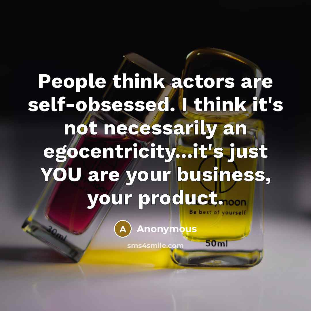 “People think actors are self-obsessed. I think it's not necessarily an egocentricity...it's just YOU are your business, your product.” quote by Anonymous