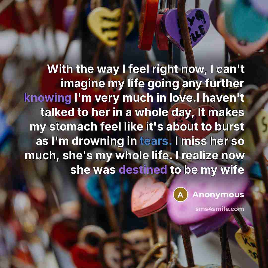 “With the way I feel right now, I can't imagine my life going any further knowing I'm very much in love.I haven't talked to her in a whole day, It makes my stomach feel like it's about to burst as I'm drowning in tears. I miss her so much, she's my whole life. I realize now she was destined to be…” quote by Anonymous