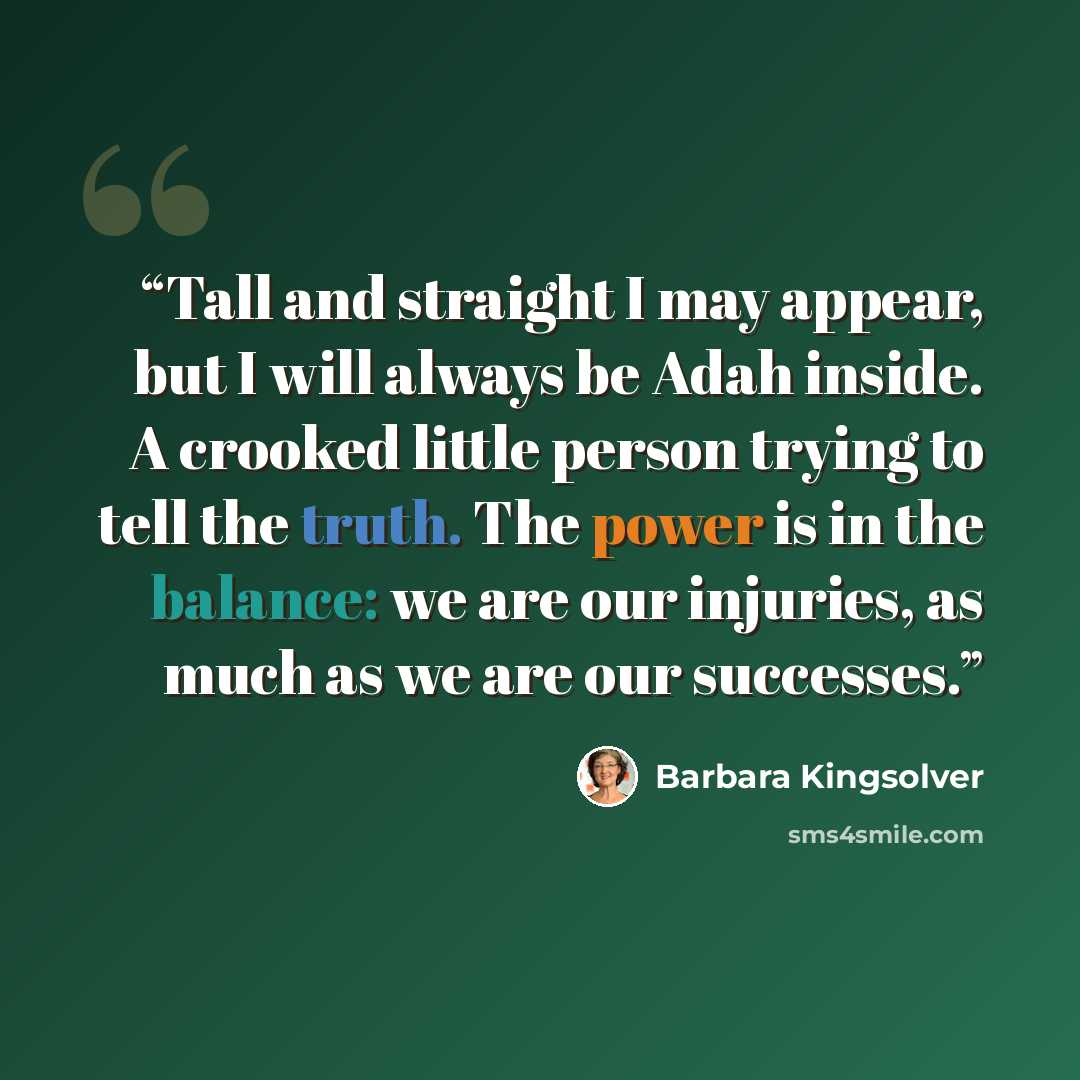 “Tall and straight I may appear, but I will always be Adah inside. A crooked little person trying to tell the truth. The power is in the balance: we are our injuries, as much as we are our successes.” quote by Barbara Kingsolver