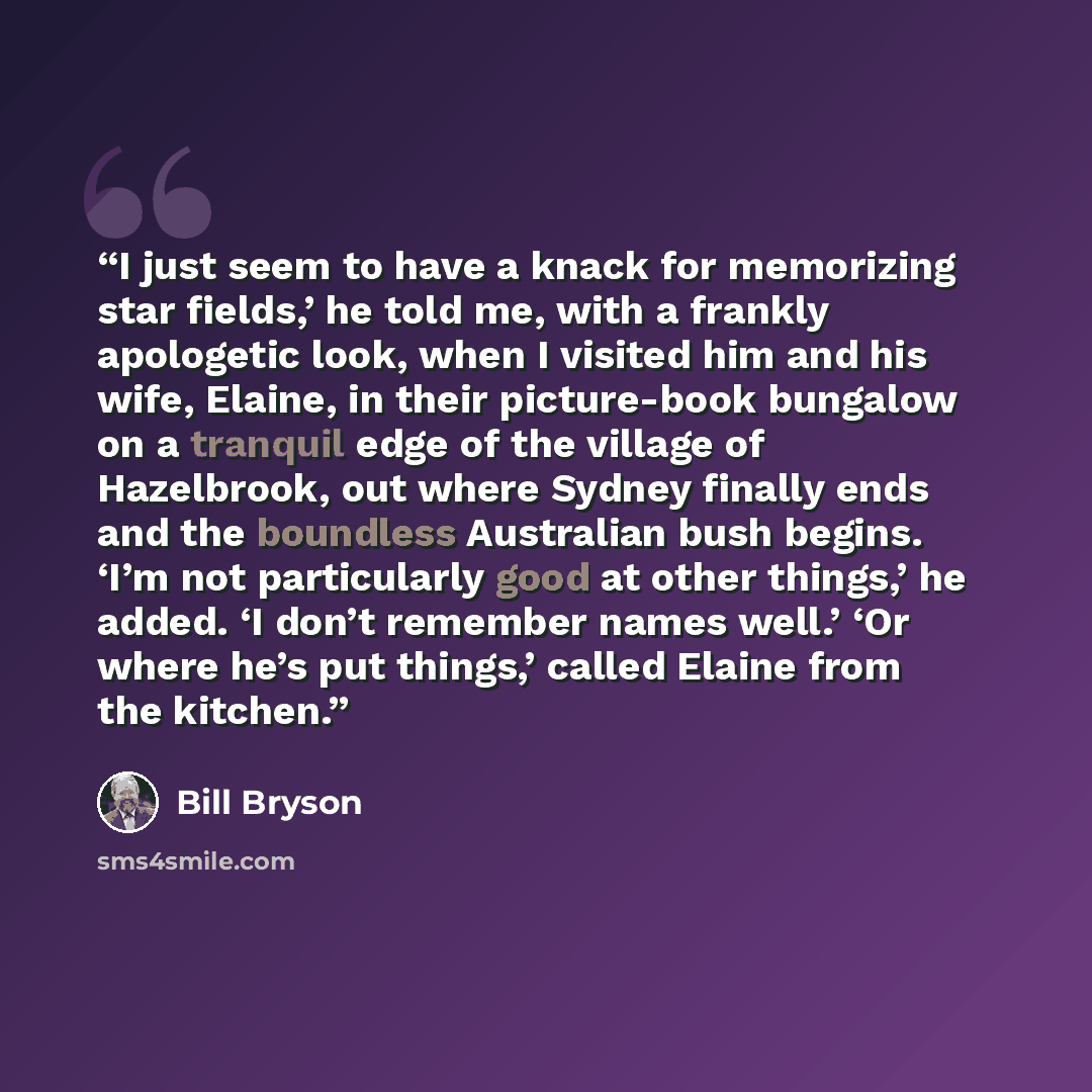 “I just seem to have a knack for memorizing star fields,’ he told me, with a frankly apologetic look, when I visited him and his wife, Elaine, in their picture-book bungalow on a tranquil edge of the village of Hazelbrook, out where Sydney finally ends and the boundless Australian bush begins. ‘I’m…” quote by Bill Bryson