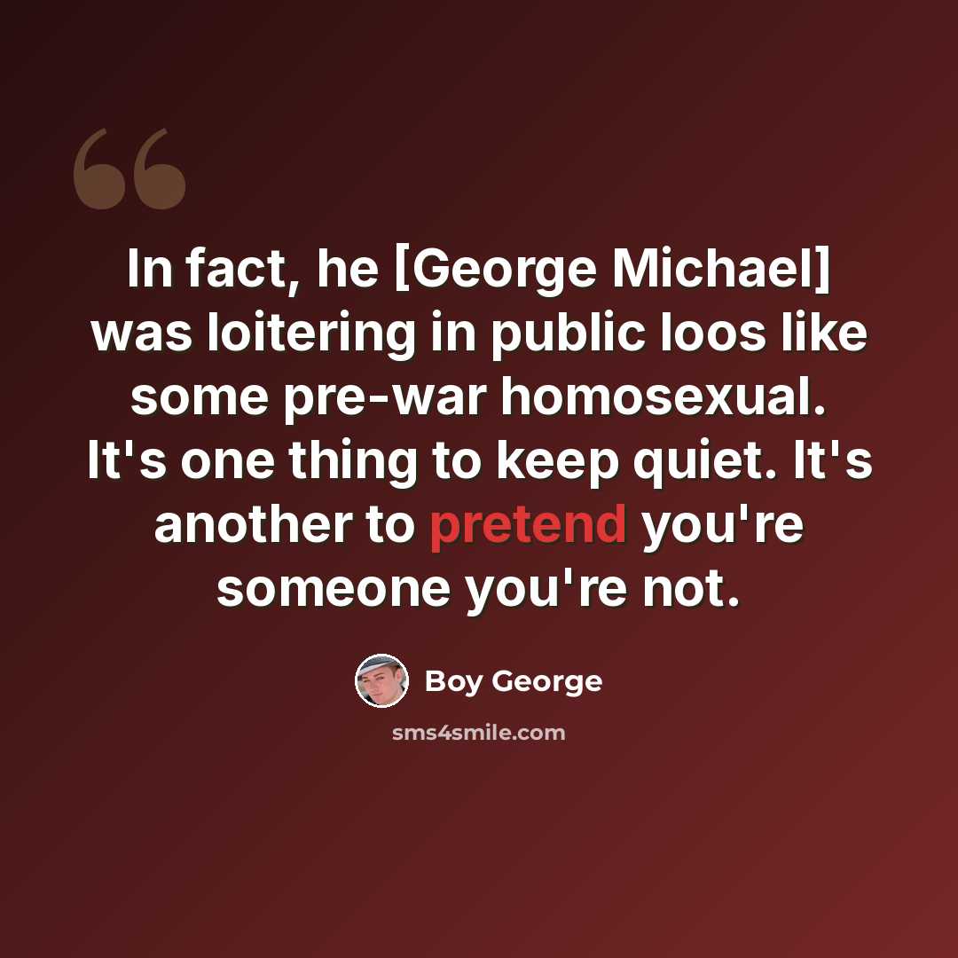 “In fact, he [George Michael] was loitering in public loos like some pre-war homosexual. It's one thing to keep quiet. It's another to pretend you're someone you're not.” quote by Boy George