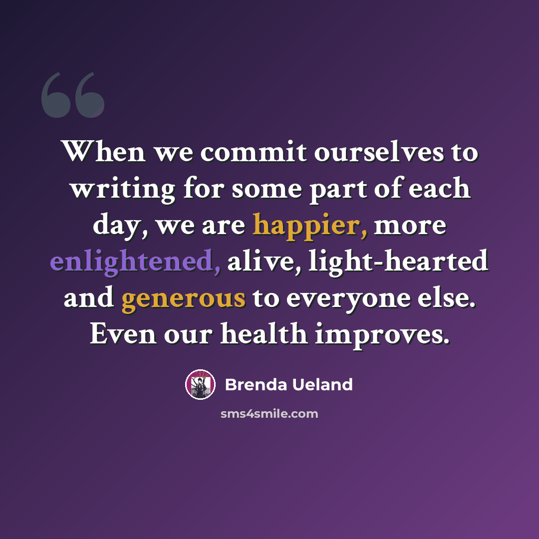 “When we commit ourselves to writing for some part of each day, we are happier, more enlightened, alive, light-hearted and generous to everyone else. Even our health improves.” quote by Brenda Ueland