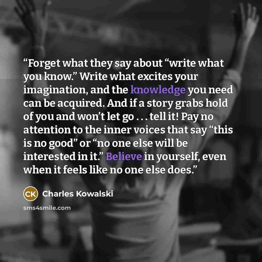“Forget what they say about “write what you know.” Write what excites your imagination, and the knowledge you need can be acquired. And if a story grabs hold of you and won’t let go . . . tell it! Pay no attention to the inner voices that say “this is no good” or “no one else will be interested in…” quote by Charles Kowalski