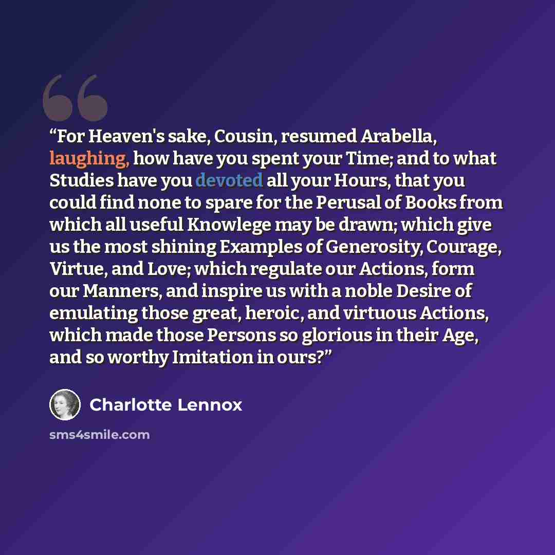 “For Heaven's sake, Cousin, resumed Arabella, laughing, how have you spent your Time; and to what Studies have you devoted all your Hours, that you could find none to spare for the Perusal of Books from which all useful Knowlege may be drawn; which give us the most shining Examples of Generosity…” quote by Charlotte Lennox