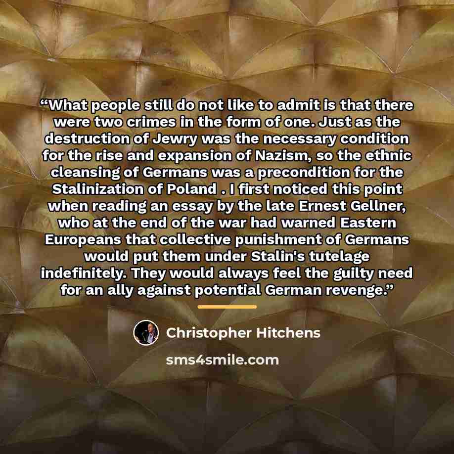 “What people still do not like to admit is that there were two crimes in the form of one. Just as the destruction of Jewry was the necessary condition for the rise and expansion of Nazism, so the ethnic cleansing of Germans was a precondition for the Stalinization of Poland . I first noticed this…” quote by Christopher Hitchens