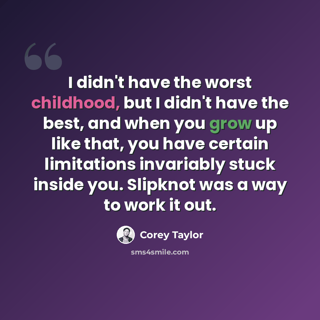 “I didn't have the worst childhood, but I didn't have the best, and when you grow up like that, you have certain limitations invariably stuck inside you. Slipknot was a way to work it out.” quote by Corey Taylor
