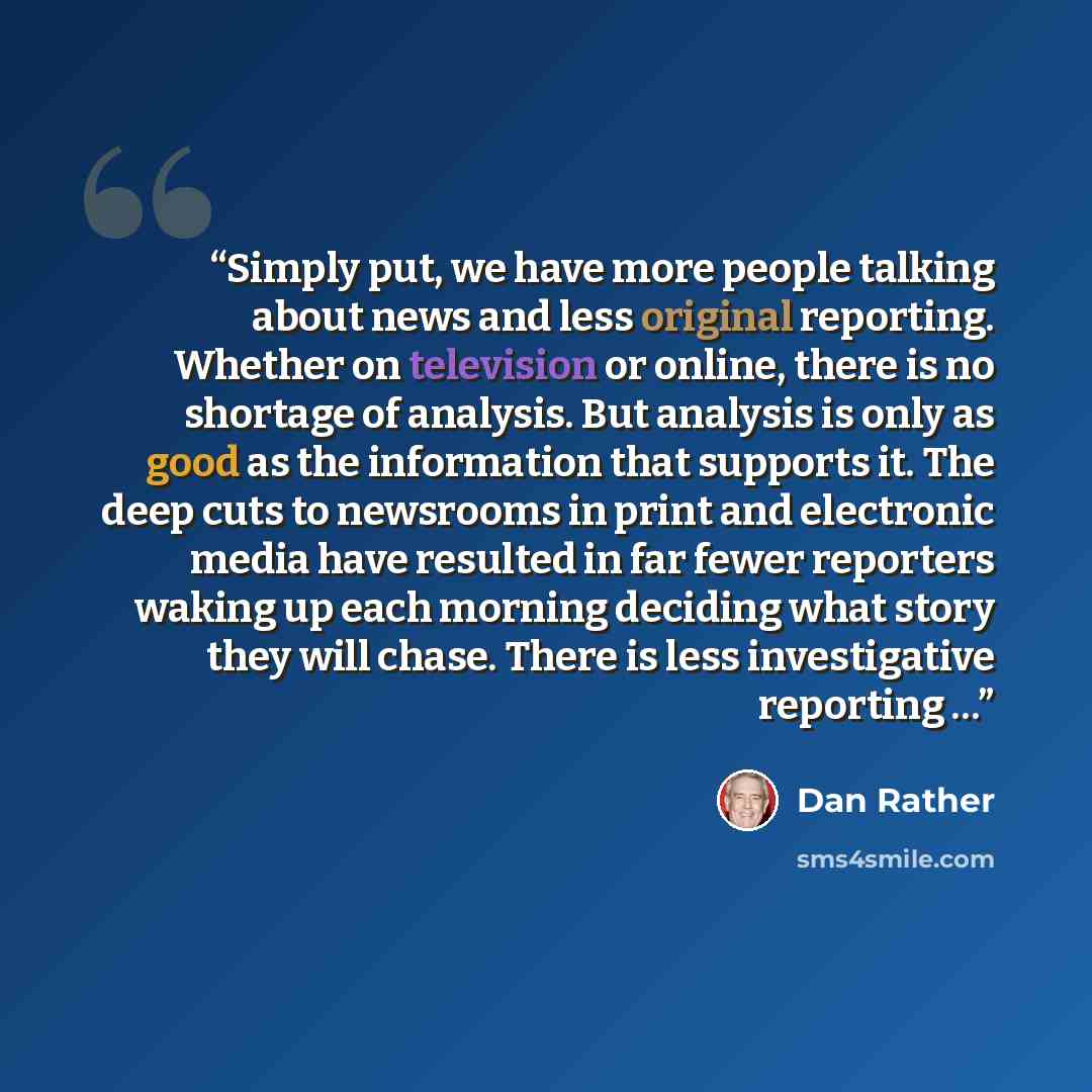 “Simply put, we have more people talking about news and less original reporting. Whether on television or online, there is no shortage of analysis. But analysis is only as good as the information that supports it. The deep cuts to newsrooms in print and electronic media have resulted in far fewer…” quote by Dan Rather