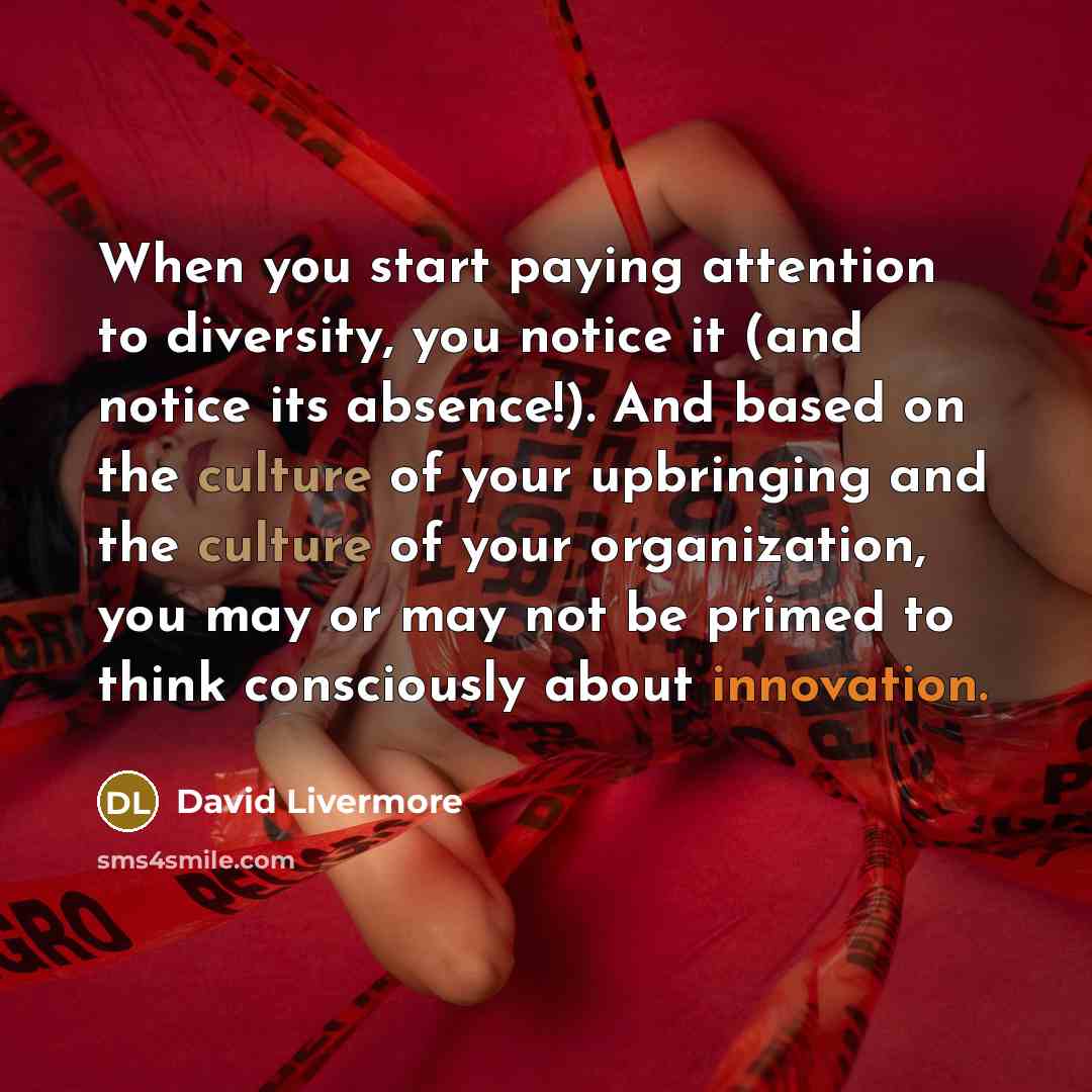“When you start paying attention to diversity, you notice it (and notice its absence!). And based on the culture of your upbringing and the culture of your organization, you may or may not be primed to think consciously about innovation.” quote by David Livermore