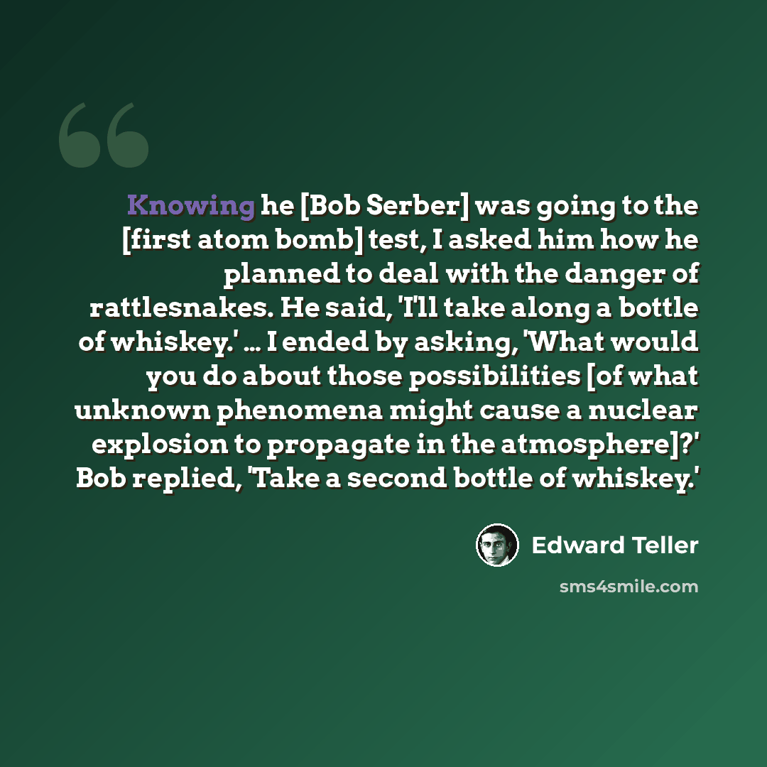 “Knowing he [Bob Serber] was going to the [first atom bomb] test, I asked him how he planned to deal with the danger of rattlesnakes. He said, 'I'll take along a bottle of whiskey.' … I ended by asking, 'What would you do about those possibilities [of what unknown phenomena might cause a nuclear…” quote by Edward Teller
