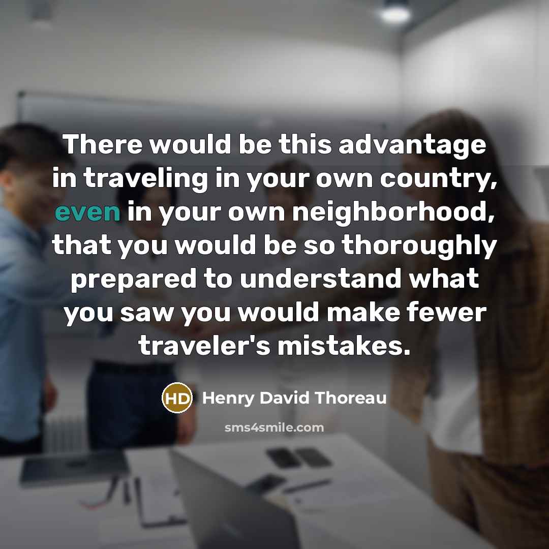 “There would be this advantage in traveling in your own country, even in your own neighborhood, that you would be so thoroughly prepared to understand what you saw you would make fewer traveler's mistakes.” quote by Henry David Thoreau