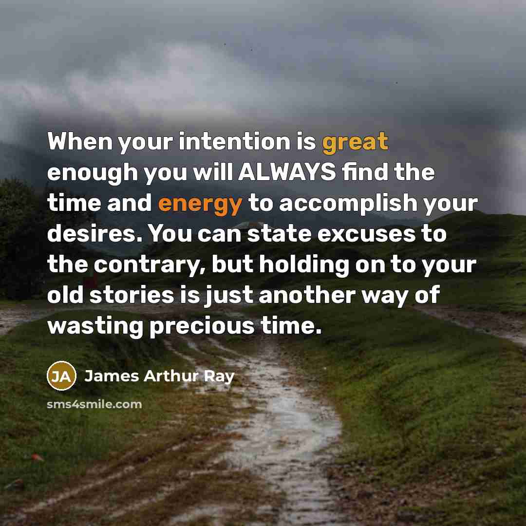 “When your intention is great enough you will ALWAYS find the time and energy to accomplish your desires. You can state excuses to the contrary, but holding on to your old stories is just another way of wasting precious time.” quote by James Arthur Ray