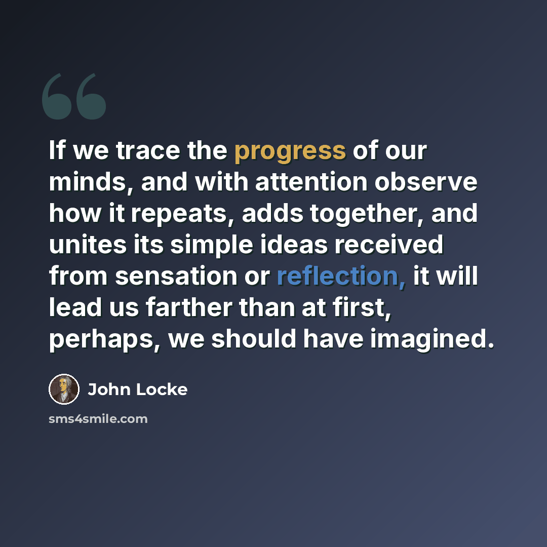 “If we trace the progress of our minds, and with attention observe how it repeats, adds together, and unites its simple ideas received from sensation or reflection, it will lead us farther than at first, perhaps, we should have imagined.” quote by John Locke