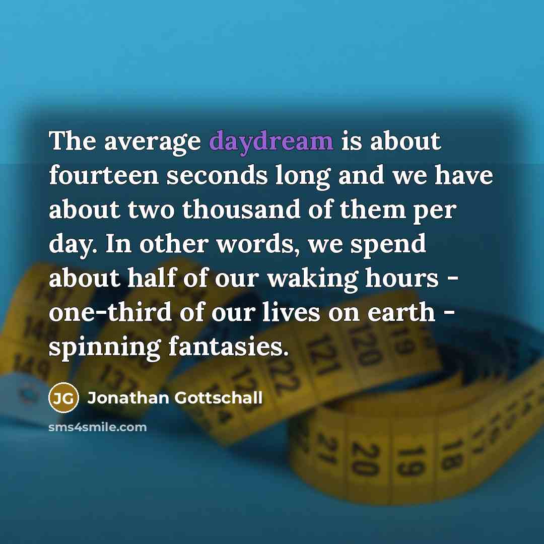 “The average daydream is about fourteen seconds long and we have about two thousand of them per day. In other words, we spend about half of our waking hours - one-third of our lives on earth - spinning fantasies.” quote by Jonathan Gottschall