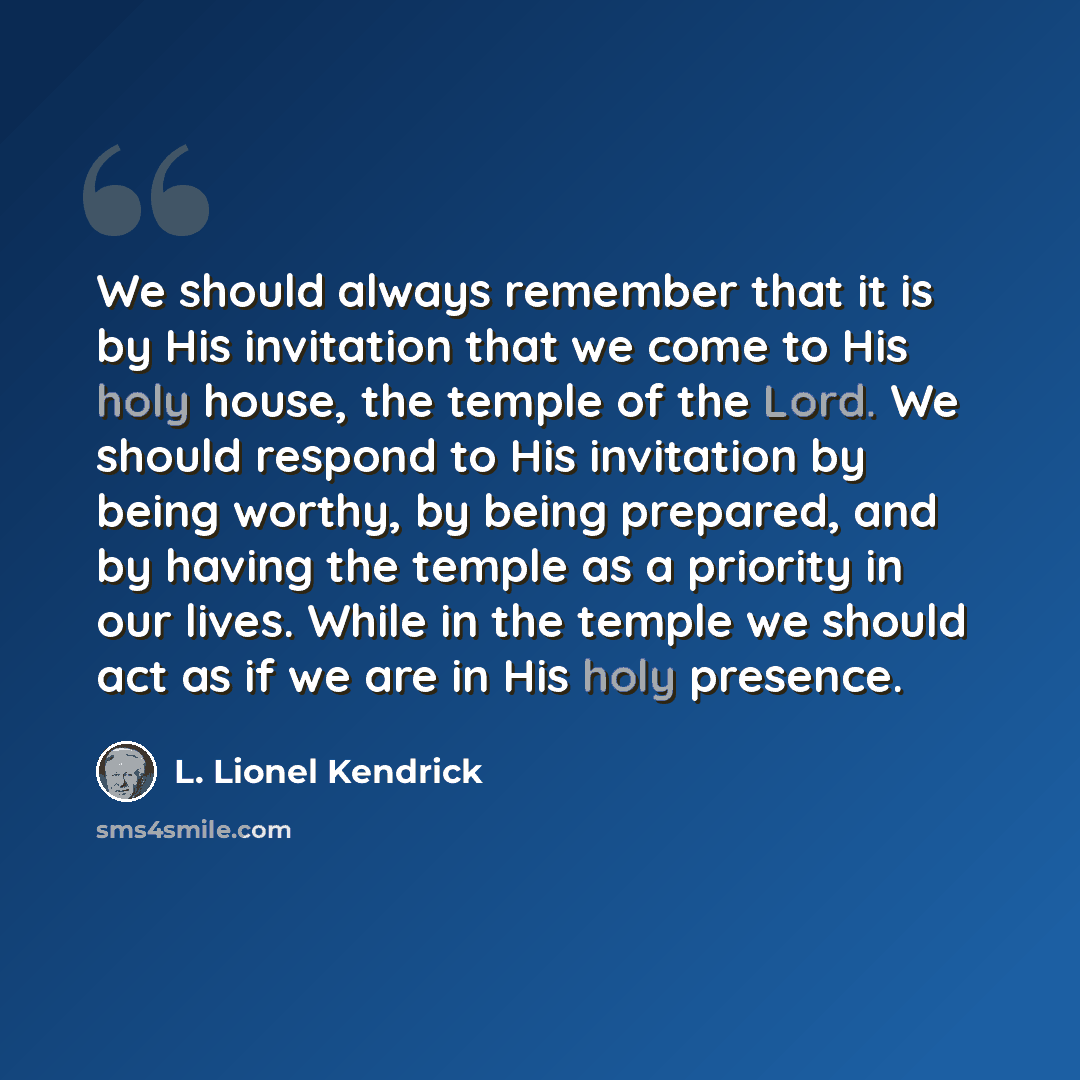 “We should always remember that it is by His invitation that we come to His holy house, the temple of the Lord. We should respond to His invitation by being worthy, by being prepared, and by having the temple as a priority in our lives. While in the temple we should act as if we are in His holy…” quote by L. Lionel Kendrick