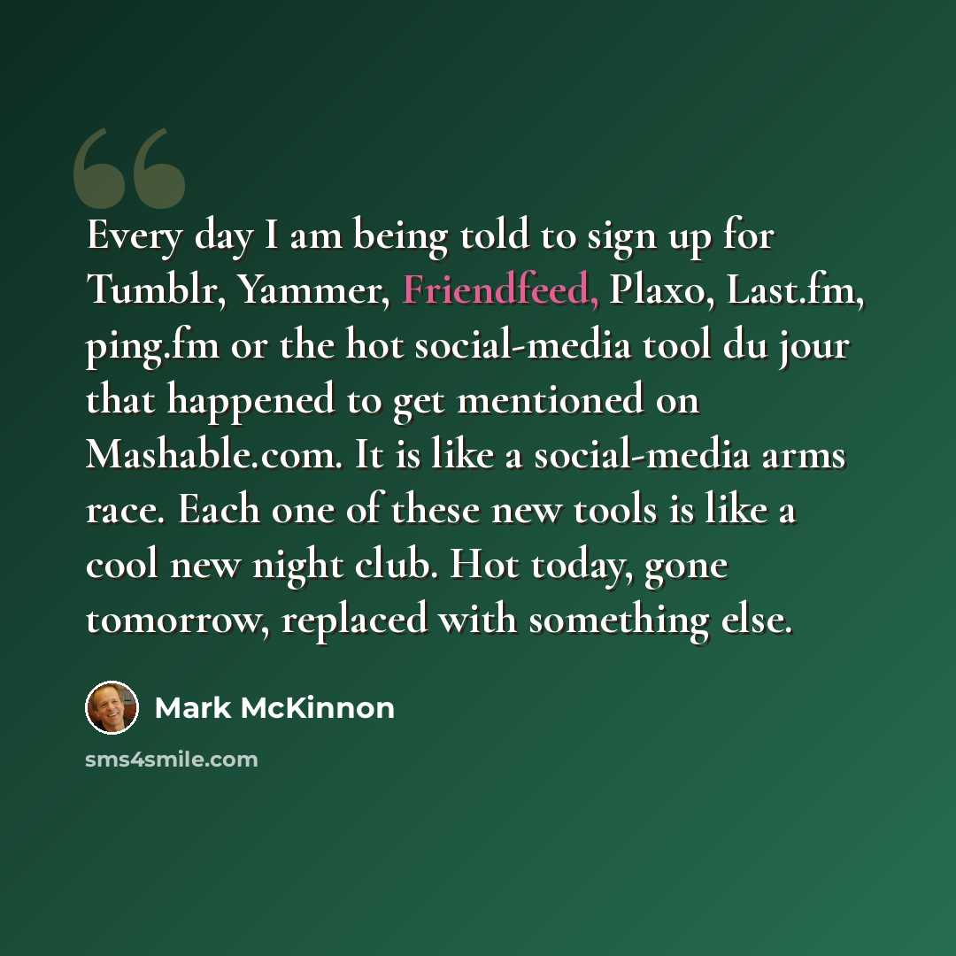 “Every day I am being told to sign up for Tumblr, Yammer, Friendfeed, Plaxo, Last.fm, ping.fm or the hot social-media tool du jour that happened to get mentioned on Mashable.com. It is like a social-media arms race. Each one of these new tools is like a cool new night club. Hot today, gone…” quote by Mark McKinnon