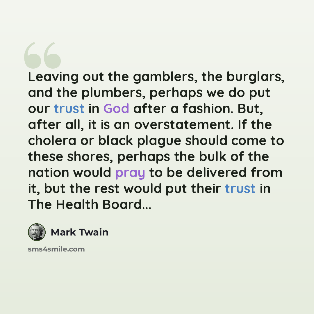 “Leaving out the gamblers, the burglars, and the plumbers, perhaps we do put our trust in God after a fashion. But, after all, it is an overstatement. If the cholera or black plague should come to these shores, perhaps the bulk of the nation would pray to be delivered from it, but the rest would…” quote by Mark Twain