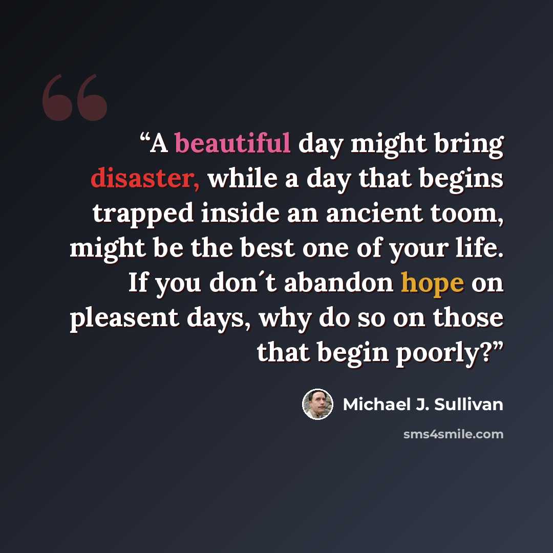 “A beautiful day might bring disaster, while a day that begins trapped inside an ancient toom, might be the best one of your life. If you don´t abandon hope on pleasent days, why do so on those that begin poorly?” quote by Michael J. Sullivan