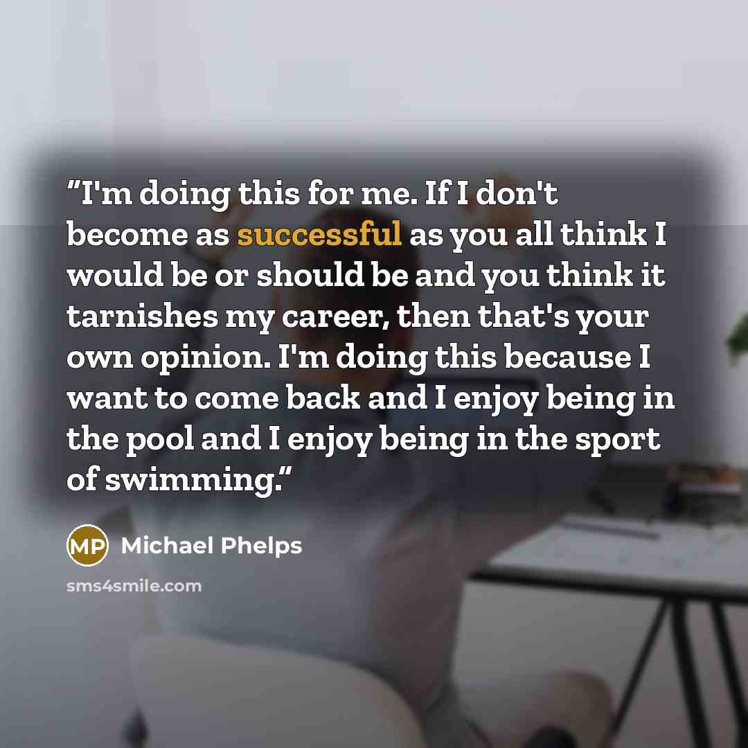 “I'm doing this for me. If I don't become as successful as you all think I would be or should be and you think it tarnishes my career, then that's your own opinion. I'm doing this because I want to come back and I enjoy being in the pool and I enjoy being in the sport of swimming.” quote by Michael Phelps