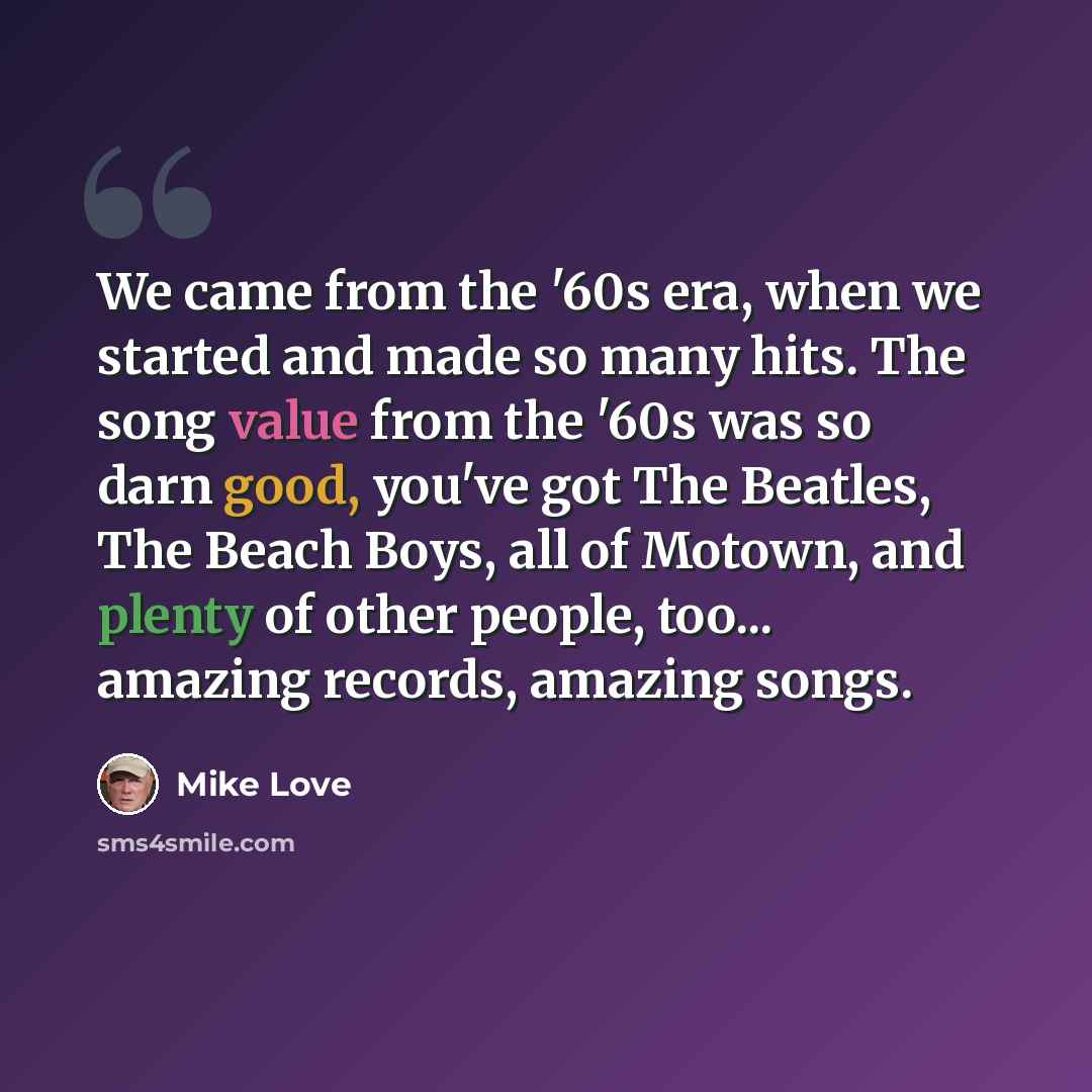 “We came from the '60s era, when we started and made so many hits. The song value from the '60s was so darn good, you've got The Beatles, The Beach Boys, all of Motown, and plenty of other people, too... amazing records, amazing songs.” quote by Mike Love