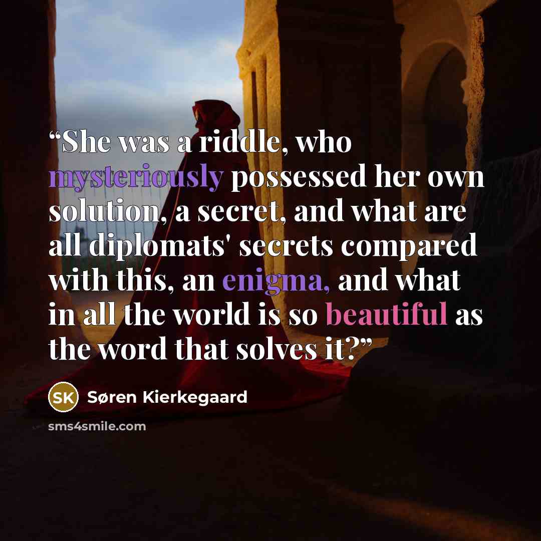 “She was a riddle, who mysteriously possessed her own solution, a secret, and what are all diplomats' secrets compared with this, an enigma, and what in all the world is so beautiful as the word that solves it?” quote by Søren Kierkegaard