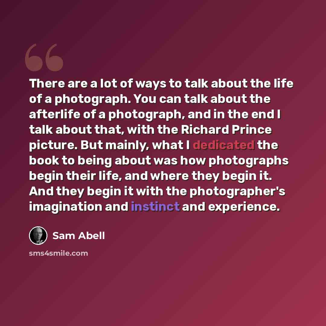 “There are a lot of ways to talk about the life of a photograph. You can talk about the afterlife of a photograph, and in the end I talk about that, with the Richard Prince picture. But mainly, what I dedicated the book to being about was how photographs begin their life, and where they begin it…” quote by Sam Abell