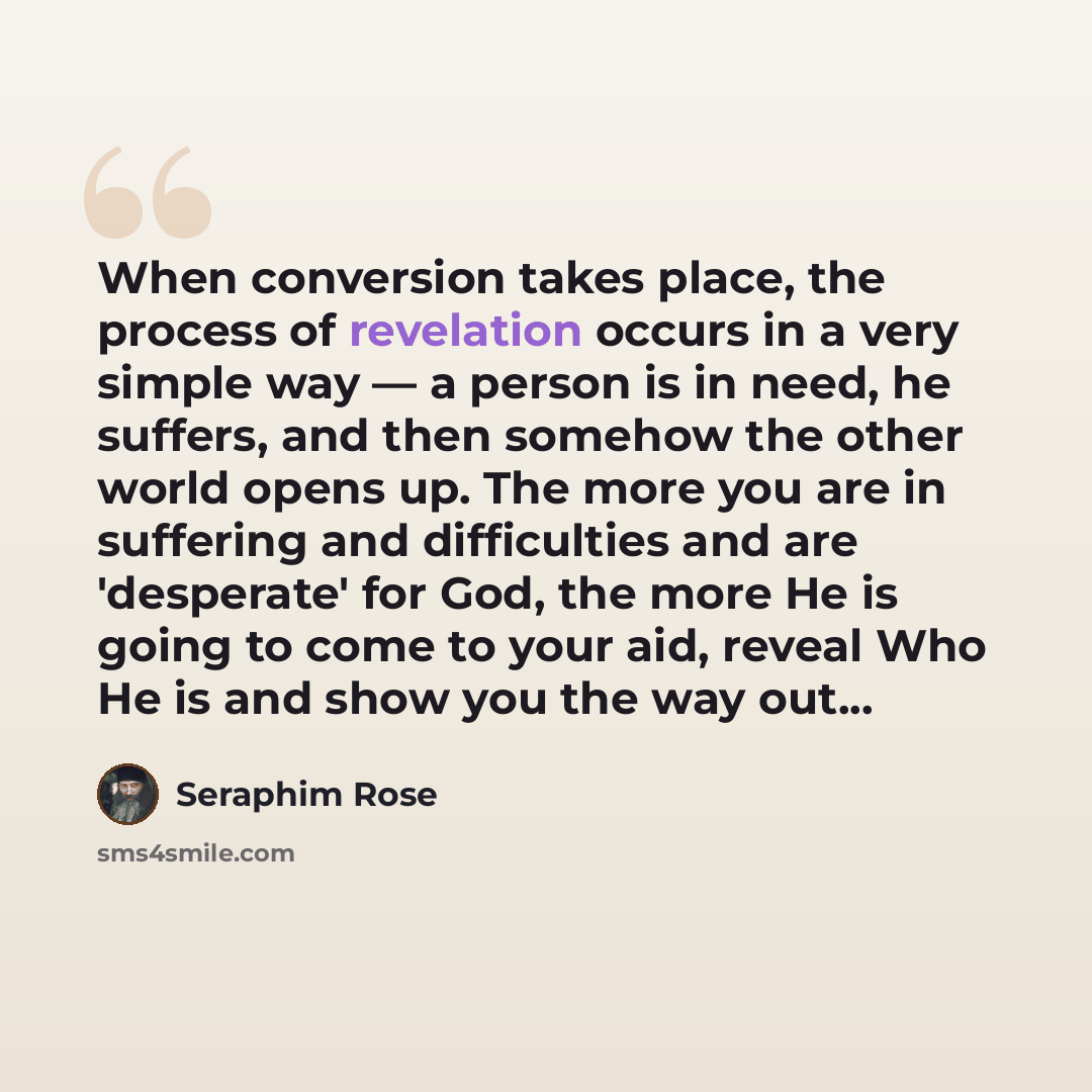 “When conversion takes place, the process of revelation occurs in a very simple way — a person is in need, he suffers, and then somehow the other world opens up. The more you are in suffering and difficulties and are 'desperate' for God, the more He is going to come to your aid, reveal Who He is…” quote by Seraphim Rose