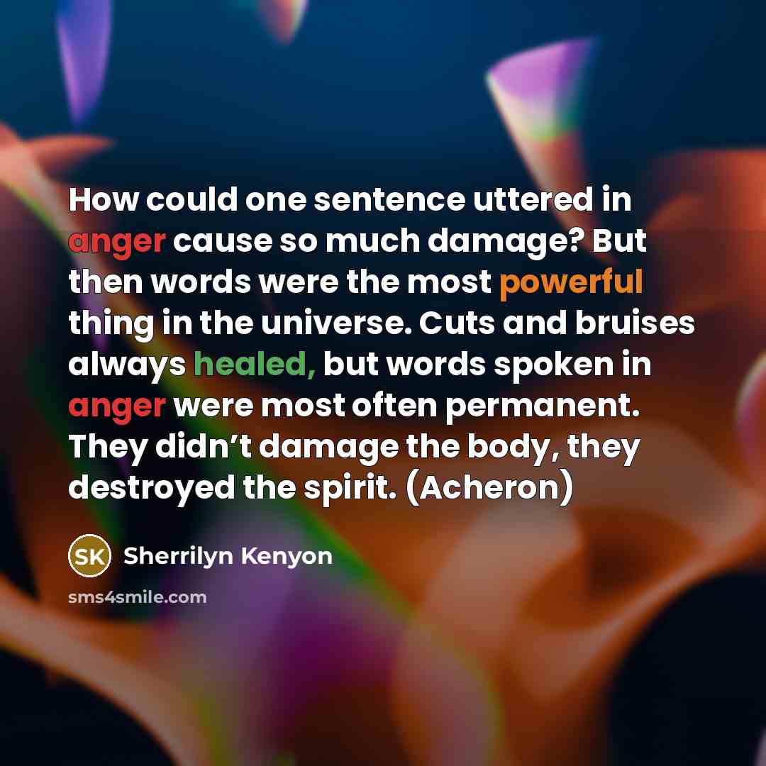 “How could one sentence uttered in anger cause so much damage? But then words were the most powerful thing in the universe. Cuts and bruises always healed, but words spoken in anger were most often permanent. They didn’t damage the body, they destroyed the spirit. (Acheron)” quote by Sherrilyn Kenyon