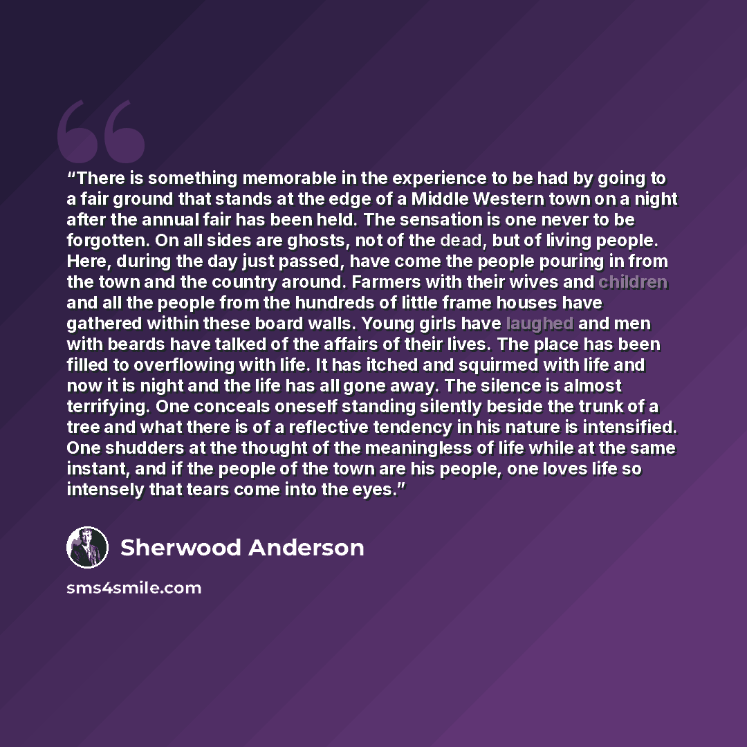“There is something memorable in the experience to be had by going to a fair ground that stands at the edge of a Middle Western town on a night after the annual fair has been held. The sensation is one never to be forgotten. On all sides are ghosts, not of the dead, but of living people. Here…” quote by Sherwood Anderson