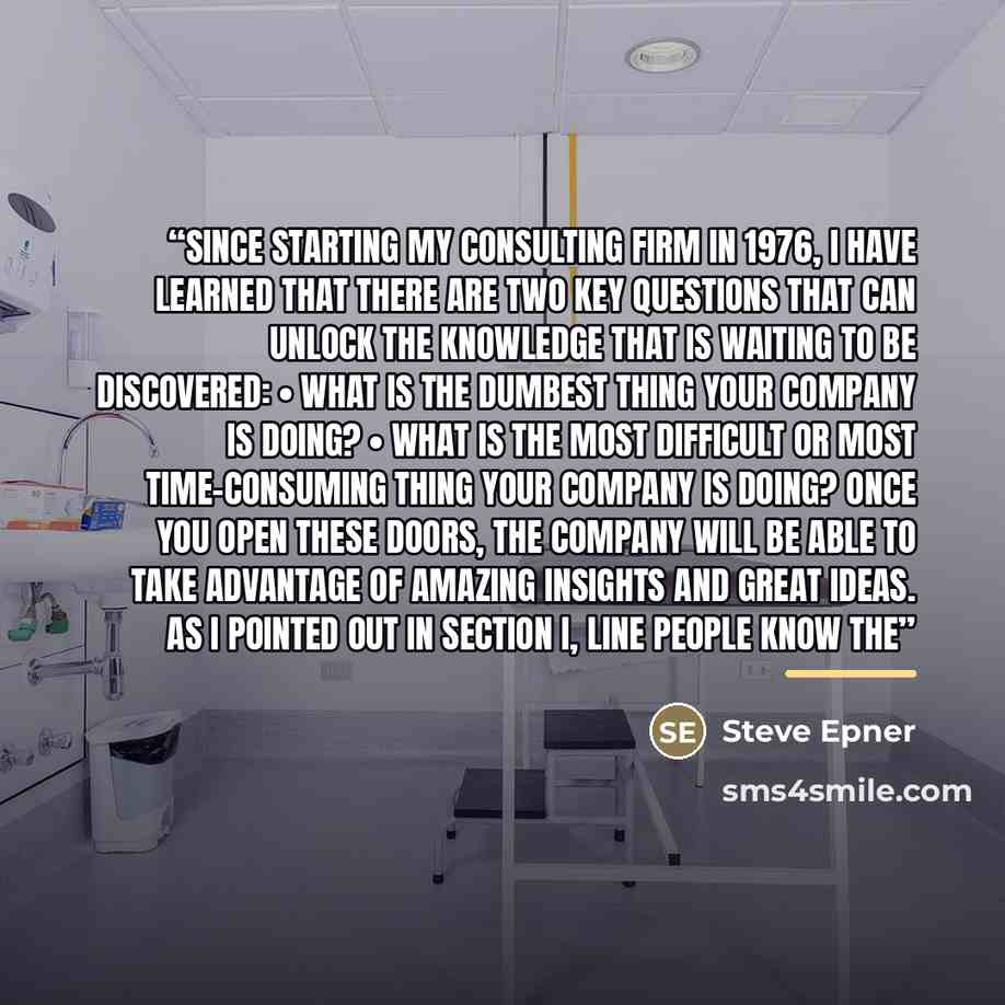 “Since starting my consulting firm in 1976, I have learned that there are two key questions that can unlock the knowledge that is waiting to be discovered: • What is the dumbest thing your company is doing? • What is the most difficult or most time-consuming thing your company is doing? Once you…” quote by Steve Epner