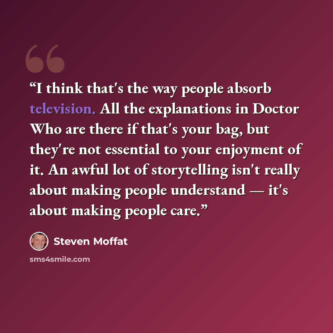“I think that's the way people absorb television. All the explanations in Doctor Who are there if that's your bag, but they're not essential to your enjoyment of it. An awful lot of storytelling isn't really about making people understand — it's about making people care.” quote by Steven Moffat