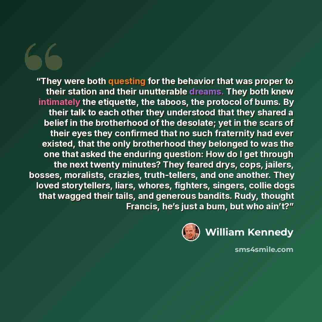 “They were both questing for the behavior that was proper to their station and their unutterable dreams. They both knew intimately the etiquette, the taboos, the protocol of bums. By their talk to each other they understood that they shared a belief in the brotherhood of the desolate; yet in the…” quote by William Kennedy