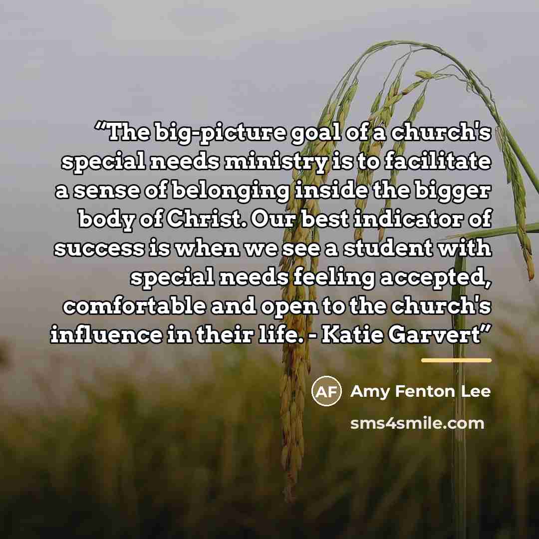 “The big-picture goal of a church's special needs ministry is to facilitate a sense of belonging inside the bigger body of Christ. Our best indicator of success is when we see a student with special needs feeling accepted, comfortable and open to the church's influence in their life. - Katie Garvert” quote by Amy Fenton Lee