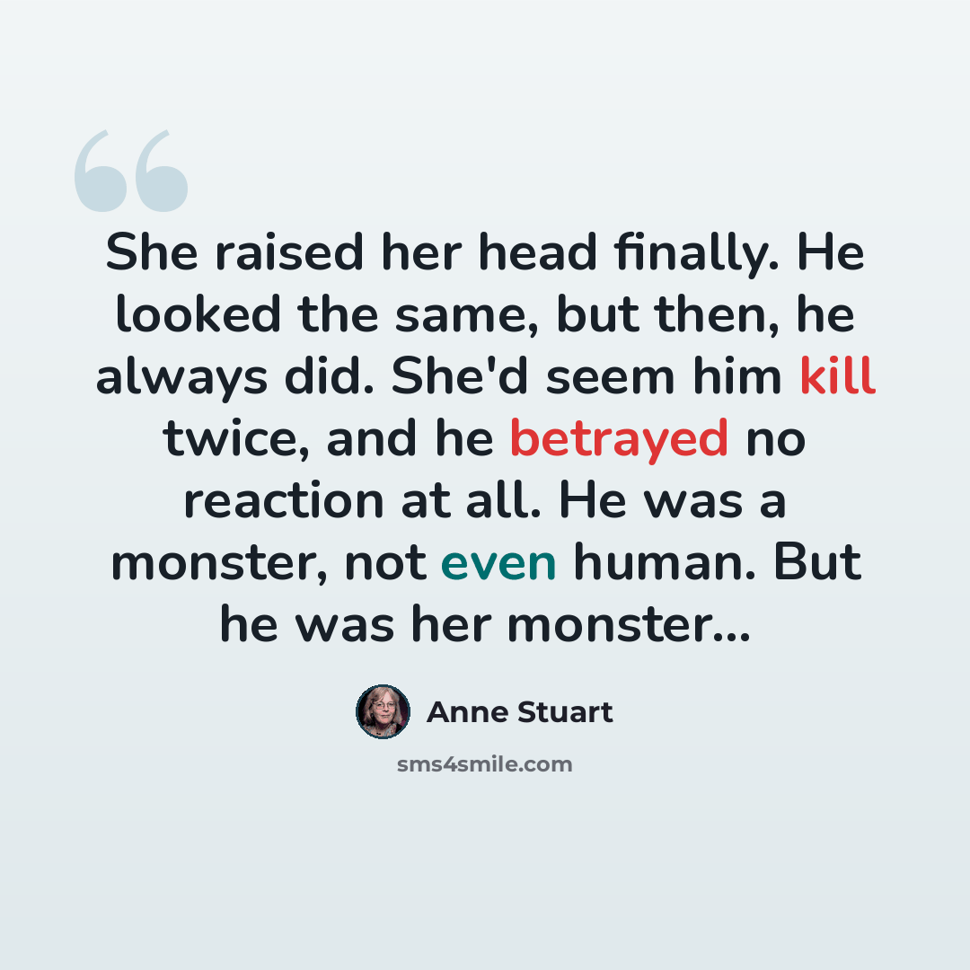 “She raised her head finally. He looked the same, but then, he always did. She'd seem him kill twice, and he betrayed no reaction at all. He was a monster, not even human. But he was her monster...” quote by Anne Stuart