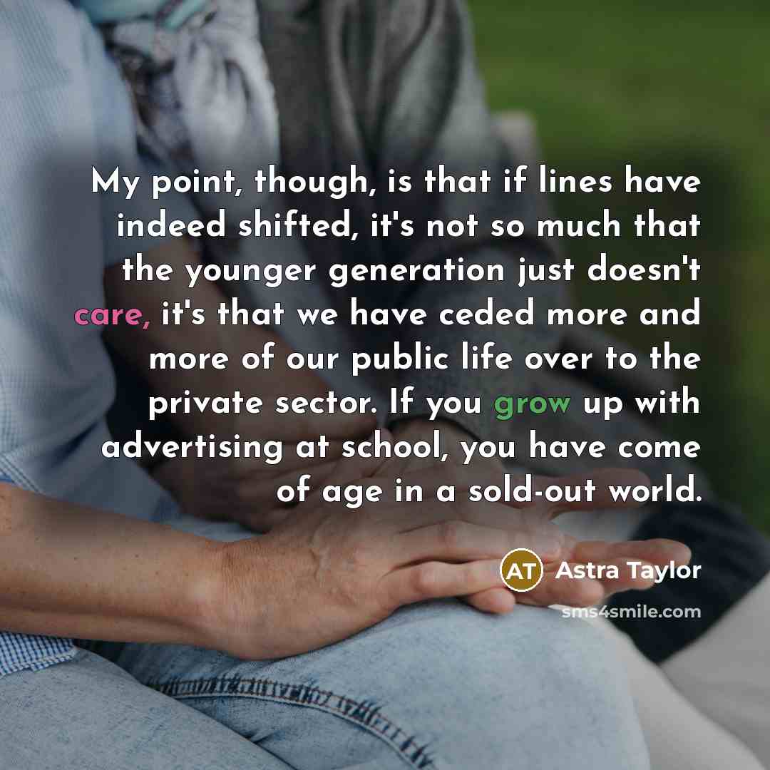 “My point, though, is that if lines have indeed shifted, it's not so much that the younger generation just doesn't care, it's that we have ceded more and more of our public life over to the private sector. If you grow up with advertising at school, you have come of age in a sold-out world.” quote by Astra Taylor
