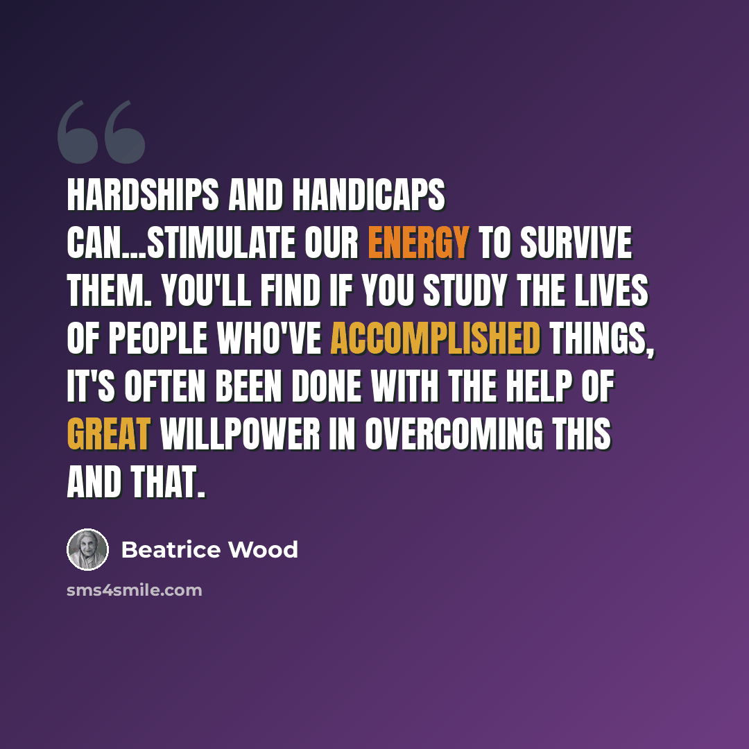 “Hardships and handicaps can...stimulate our energy to survive them. You'll find if you study the lives of people who've accomplished things, it's often been done with the help of great willpower in overcoming this and that.” quote by Beatrice Wood