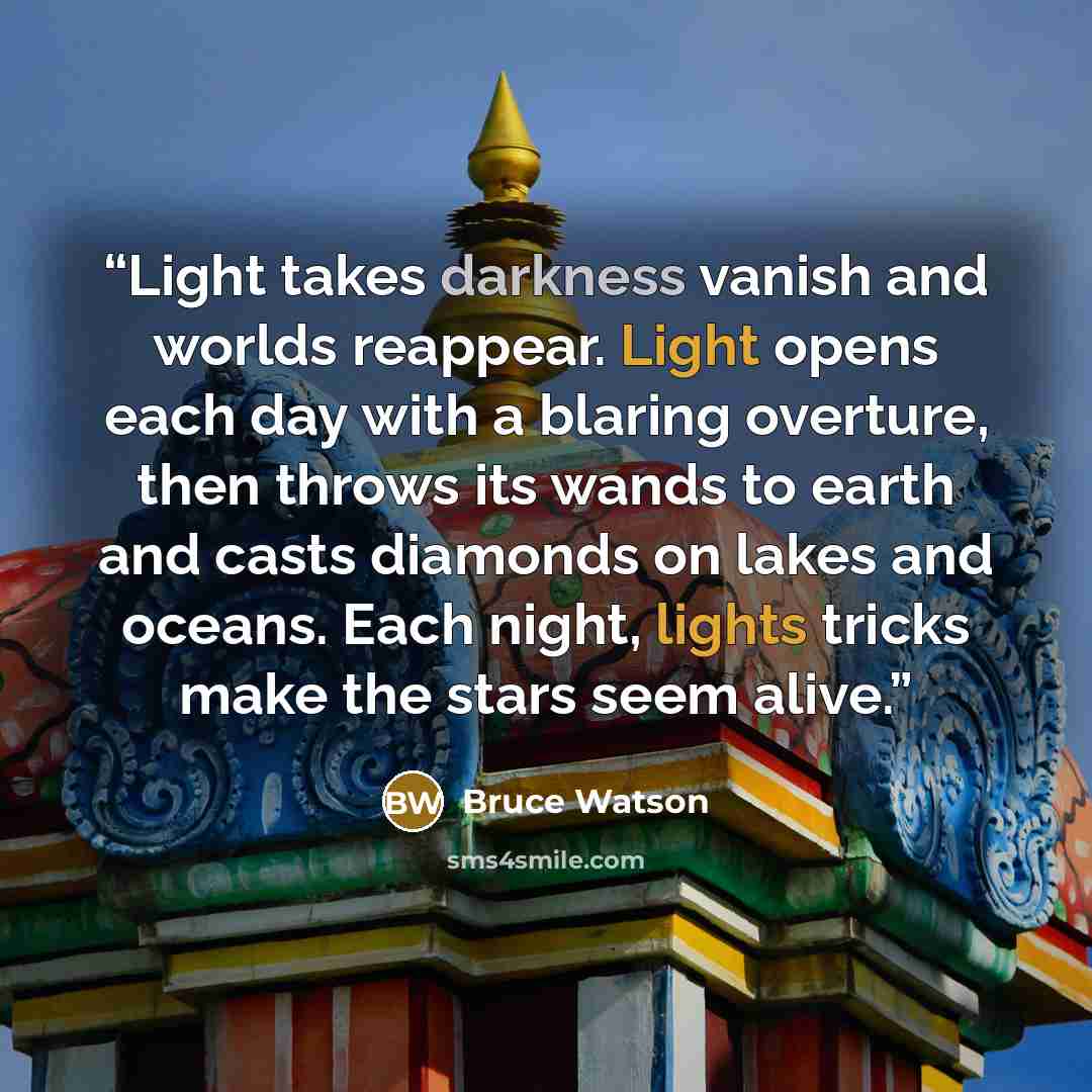 “Light takes darkness vanish and worlds reappear. Light opens each day with a blaring overture, then throws its wands to earth and casts diamonds on lakes and oceans. Each night, lights tricks make the stars seem alive.” quote by Bruce Watson