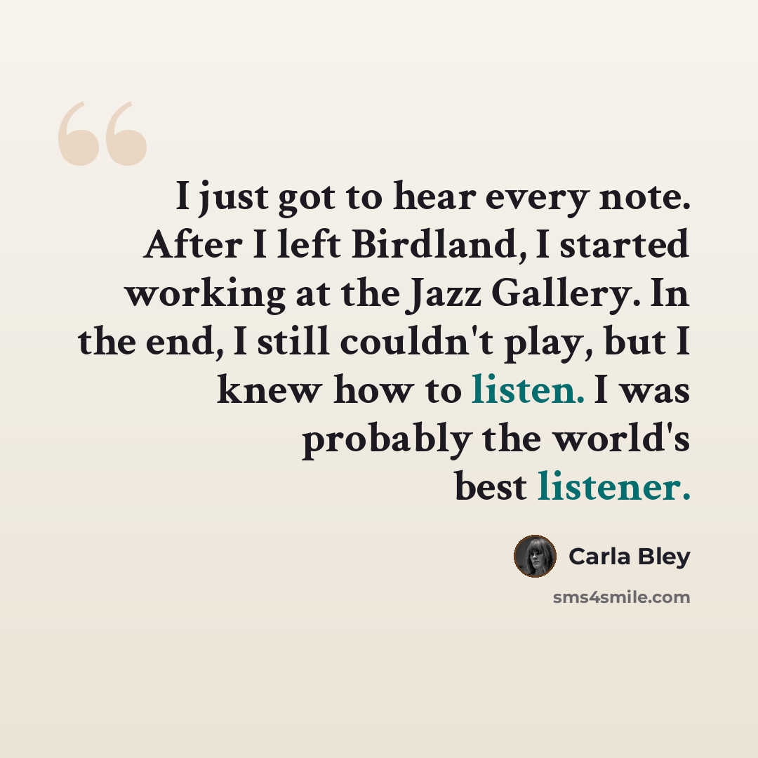 “I just got to hear every note. After I left Birdland, I started working at the Jazz Gallery. In the end, I still couldn't play, but I knew how to listen. I was probably the world's best listener.” quote by Carla Bley