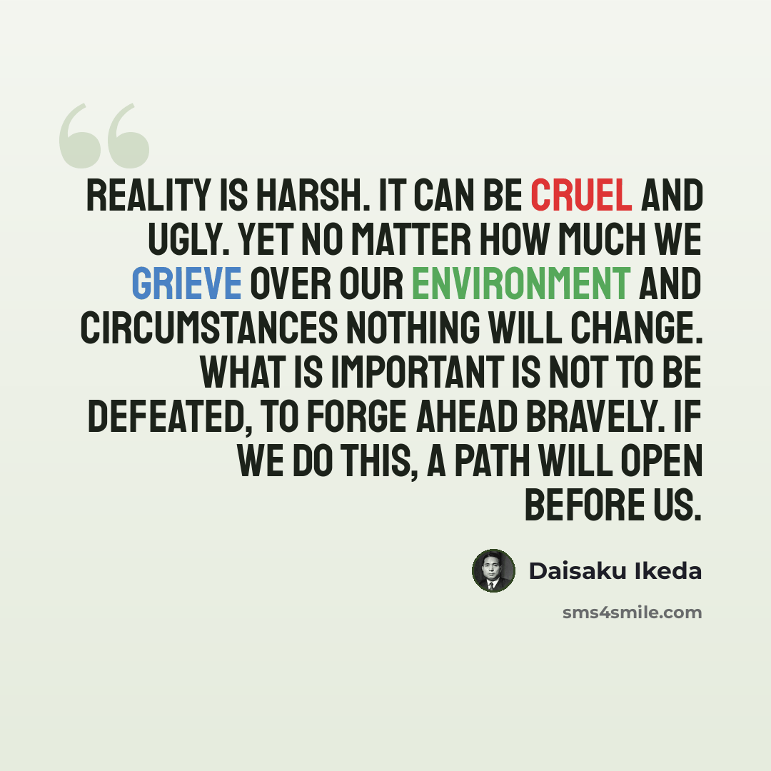 “Reality is harsh. It can be cruel and ugly. Yet no matter how much we grieve over our environment and circumstances nothing will change. What is important is not to be defeated, to forge ahead bravely. If we do this, a path will open before us.” quote by Daisaku Ikeda