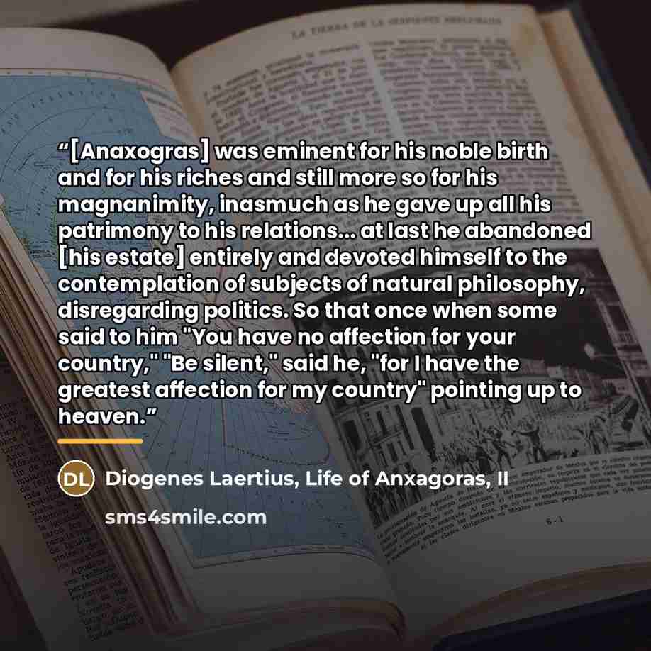 “[Anaxogras] was eminent for his noble birth and for his riches and still more so for his magnanimity, inasmuch as he gave up all his patrimony to his relations... at last he abandoned [his estate] entirely and devoted himself to the contemplation of subjects of natural philosophy, disregarding…” quote by Life of Anxagoras Diogenes Laertius II