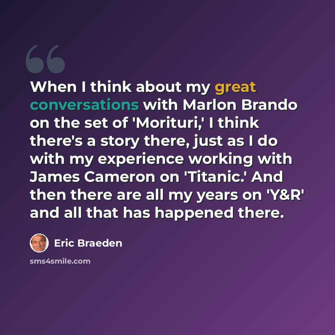 “When I think about my great conversations with Marlon Brando on the set of 'Morituri,' I think there's a story there, just as I do with my experience working with James Cameron on 'Titanic.' And then there are all my years on 'Y&R' and all that has happened there.” quote by Eric Braeden