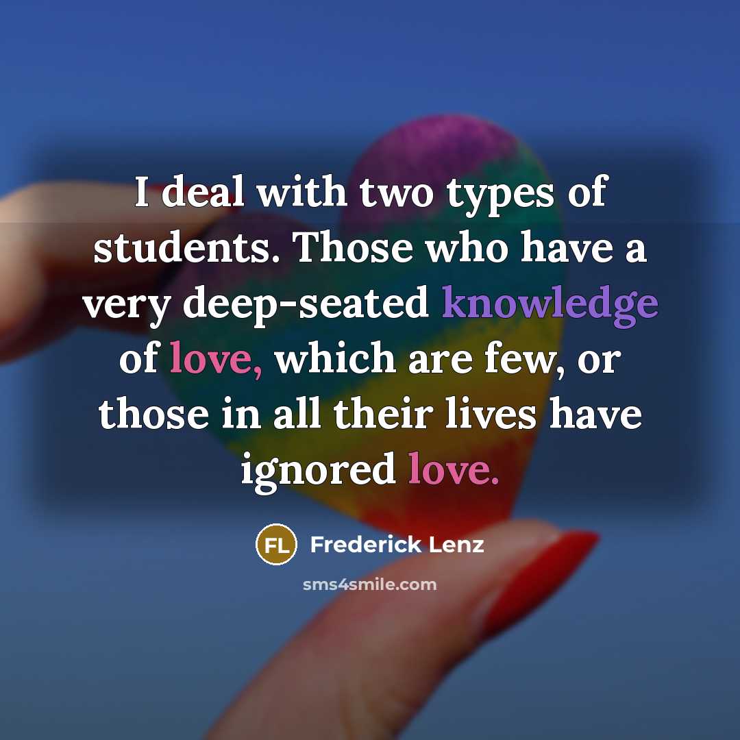 “I deal with two types of students. Those who have a very deep-seated knowledge of love, which are few, or those in all their lives have ignored love.” quote by Frederick Lenz