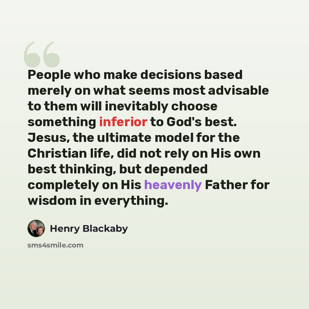 “People who make decisions based merely on what seems most advisable to them will inevitably choose something inferior to God's best. Jesus, the ultimate model for the Christian life, did not rely on His own best thinking, but depended completely on His heavenly Father for wisdom in everything.” quote by Henry Blackaby