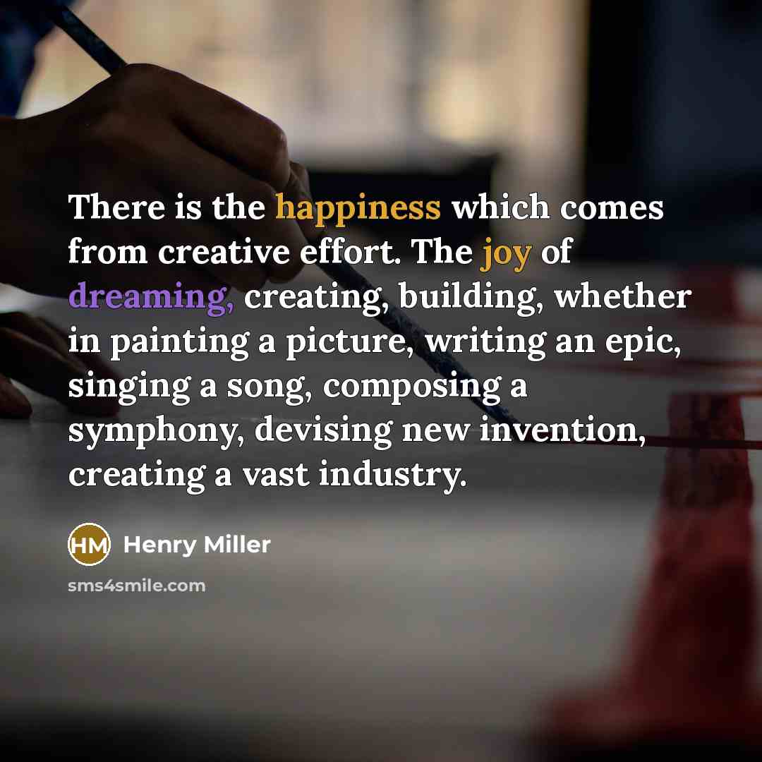 “There is the happiness which comes from creative effort. The joy of dreaming, creating, building, whether in painting a picture, writing an epic, singing a song, composing a symphony, devising new invention, creating a vast industry.” quote by Henry Miller