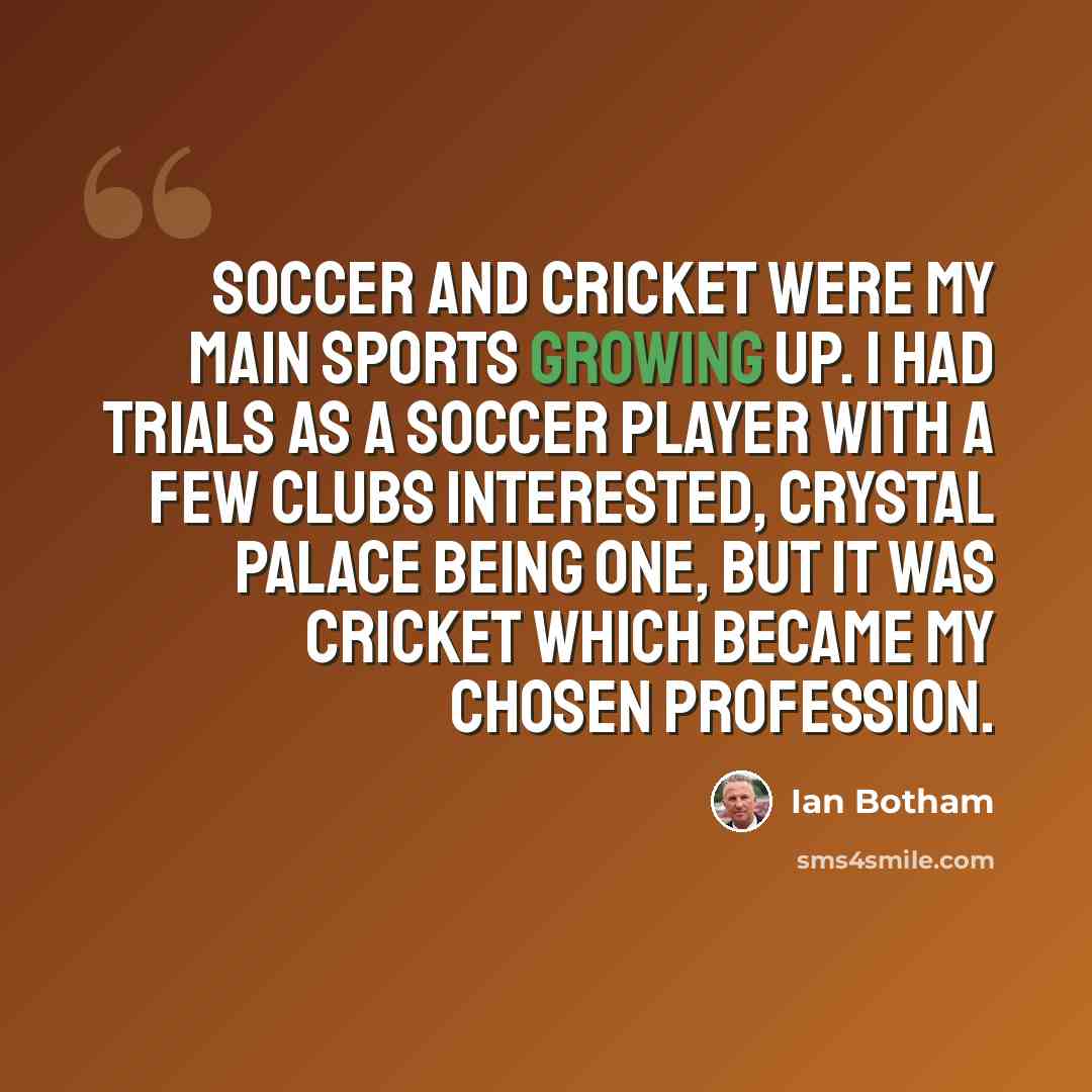 “Soccer and cricket were my main sports growing up. I had trials as a soccer player with a few clubs interested, Crystal Palace being one, but it was cricket which became my chosen profession.” quote by Ian Botham