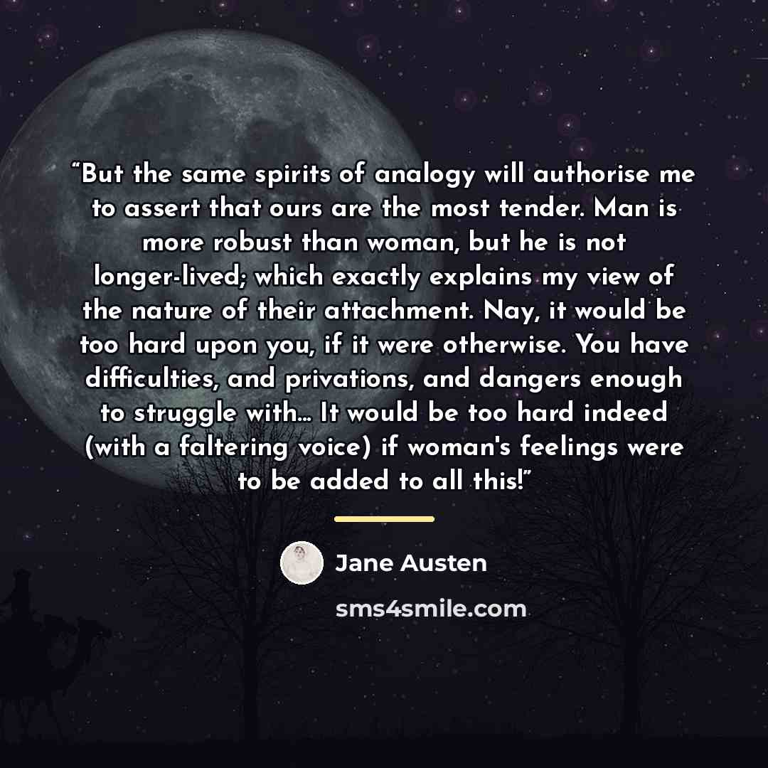 “But the same spirits of analogy will authorise me to assert that ours are the most tender. Man is more robust than woman, but he is not longer-lived; which exactly explains my view of the nature of their attachment. Nay, it would be too hard upon you, if it were otherwise. You have difficulties…” quote by Jane Austen