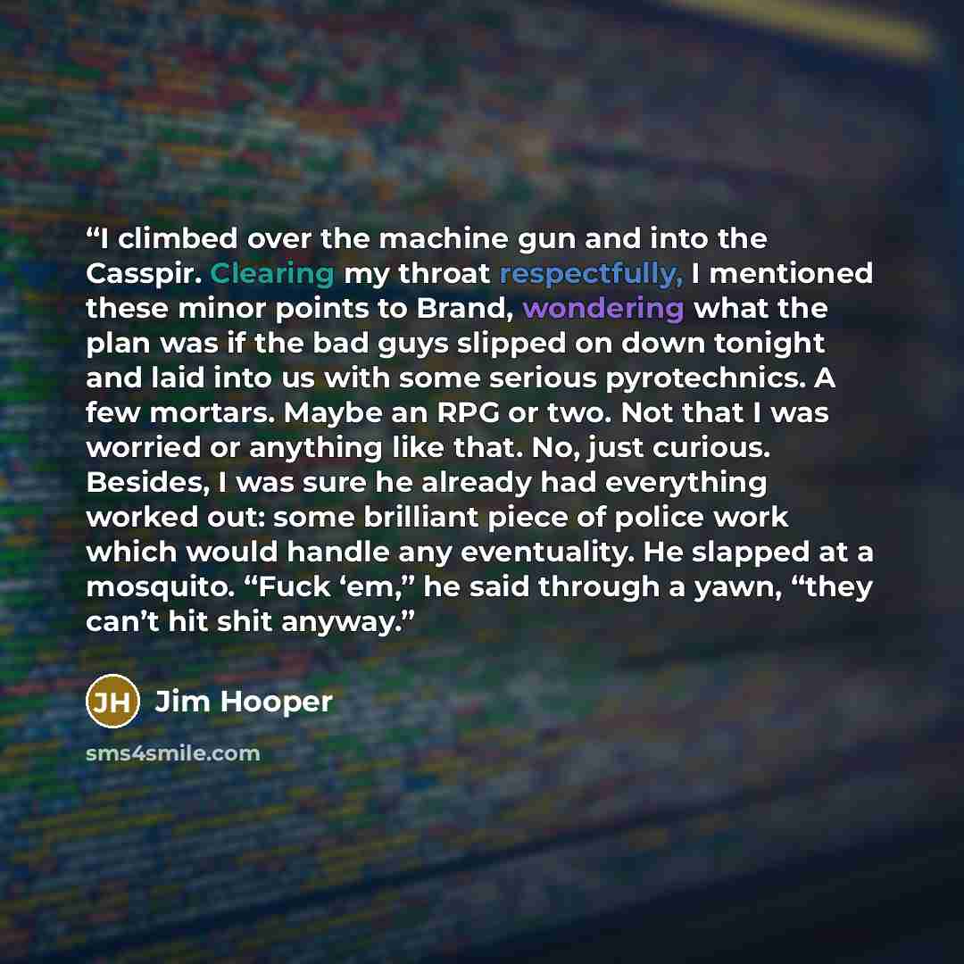 “I climbed over the machine gun and into the Casspir. Clearing my throat respectfully, I mentioned these minor points to Brand, wondering what the plan was if the bad guys slipped on down tonight and laid into us with some serious pyrotechnics. A few mortars. Maybe an RPG or two. Not that I was…” quote by Jim Hooper