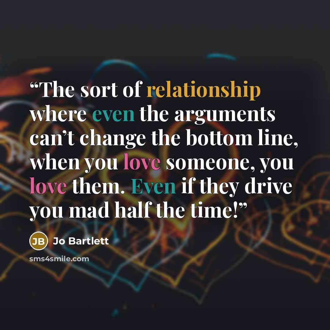 “The sort of relationship where even the arguments can’t change the bottom line, when you love someone, you love them. Even if they drive you mad half the time!” quote by Jo Bartlett