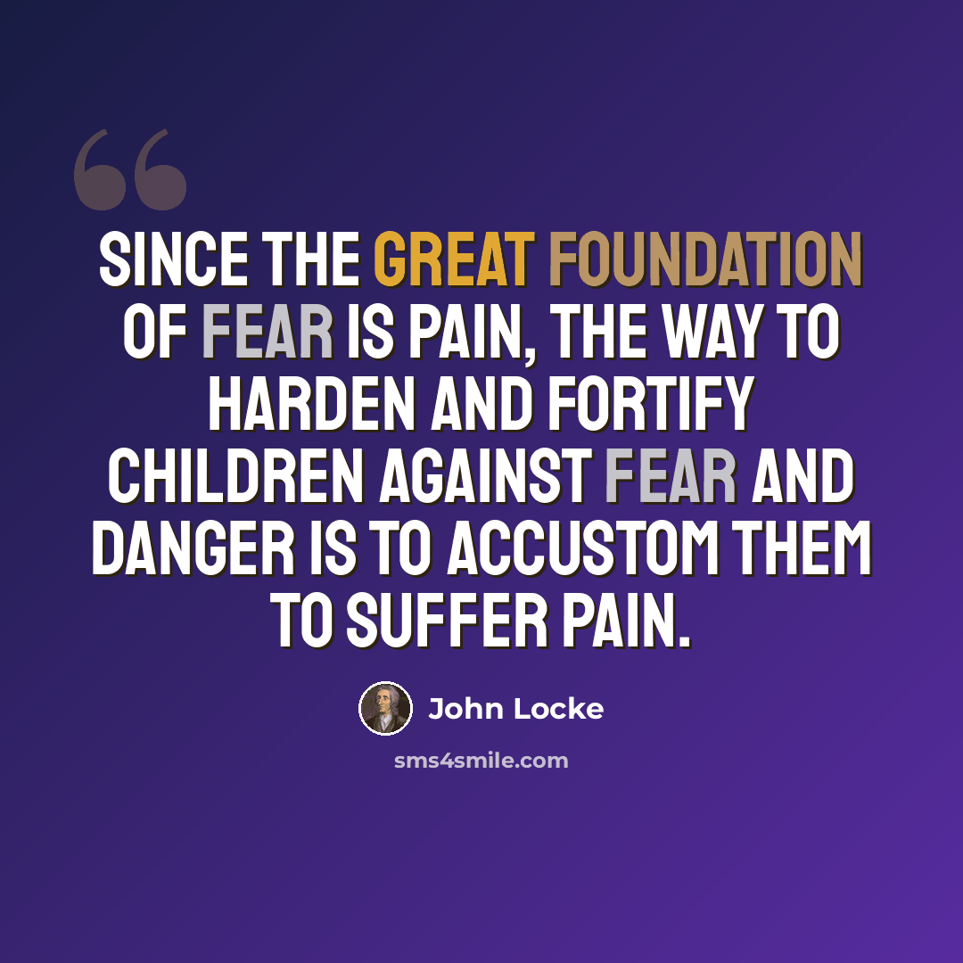 “Since the great foundation of fear is pain, the way to harden and fortify children against fear and danger is to accustom them to suffer pain.” quote by John Locke