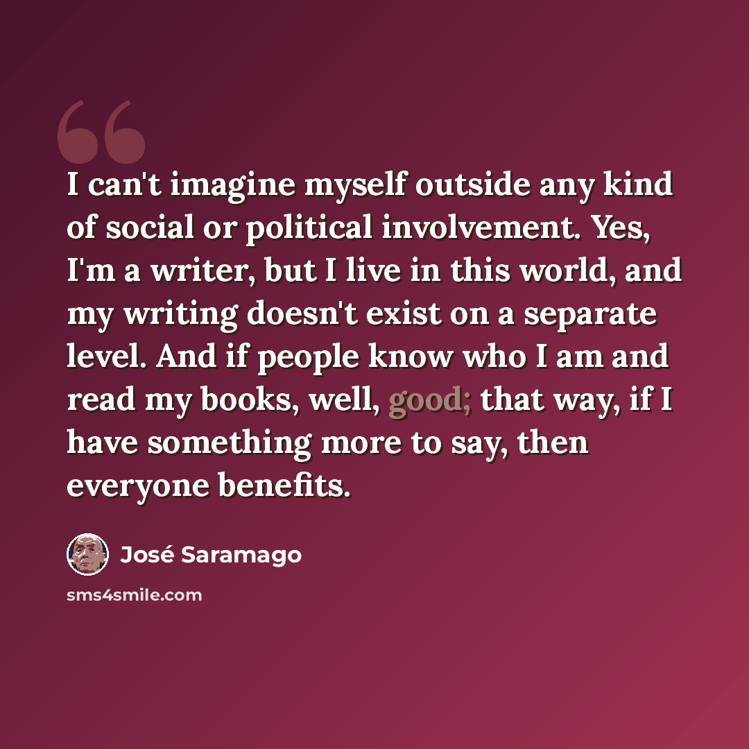 “I can't imagine myself outside any kind of social or political involvement. Yes, I'm a writer, but I live in this world, and my writing doesn't exist on a separate level. And if people know who I am and read my books, well, good; that way, if I have something more to say, then everyone benefits.” quote by Jose Saramago